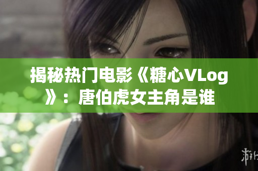 揭秘热门电影《糖心VLog》：唐伯虎女主角是谁