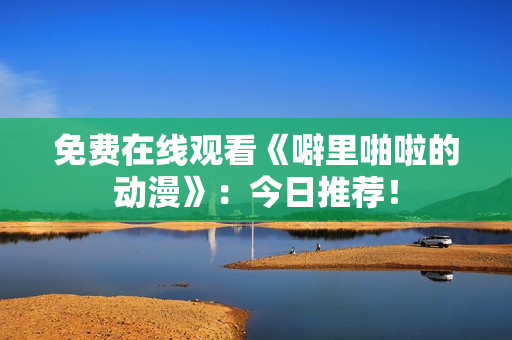 免费在线观看《噼里啪啦的动漫》：今日推荐！