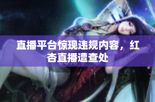 直播平台惊现违规内容，红杏直播遭查处