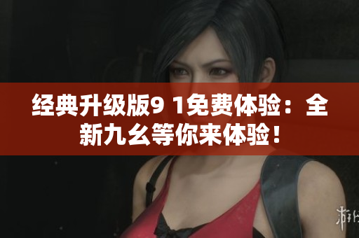 经典升级版9 1免费体验：全新九幺等你来体验！
