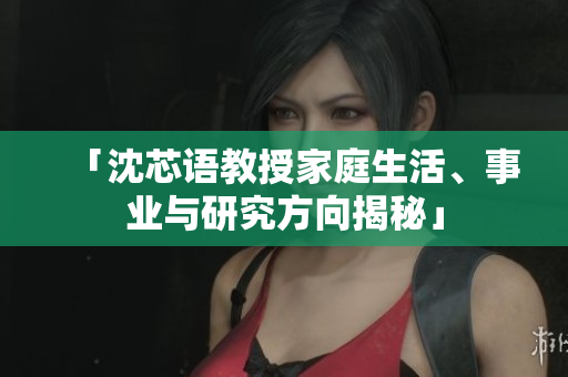 「沈芯语教授家庭生活、事业与研究方向揭秘」