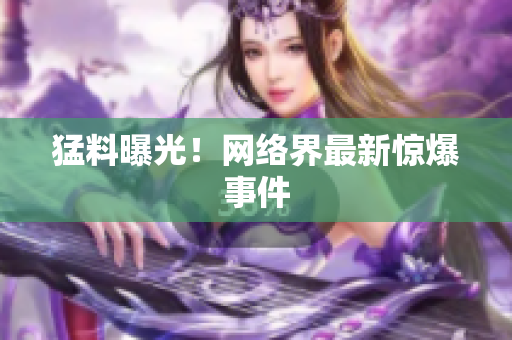 猛料曝光！网络界最新惊爆事件