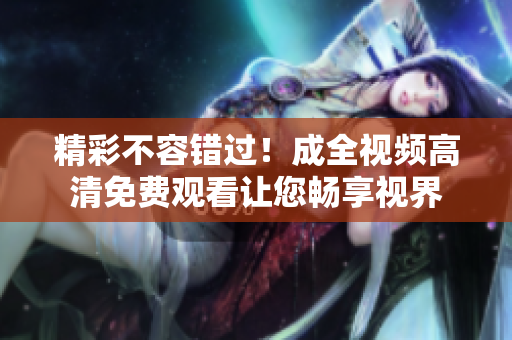 精彩不容错过！成全视频高清免费观看让您畅享视界