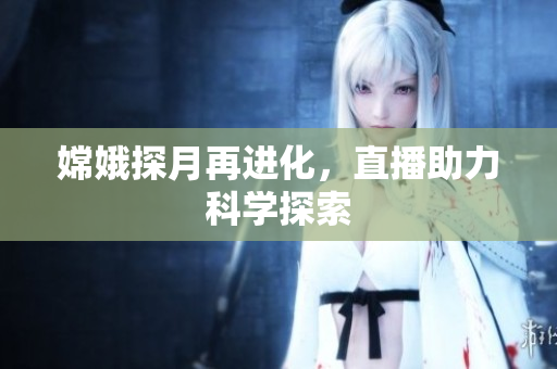 嫦娥探月再进化，直播助力科学探索