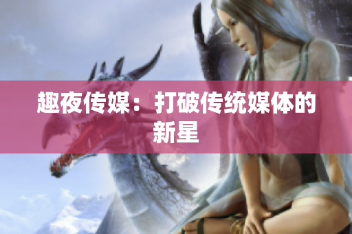 趣夜传媒：打破传统媒体的新星