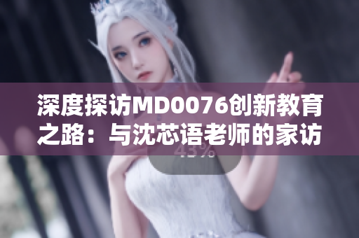 深度探访MD0076创新教育之路：与沈芯语老师的家访