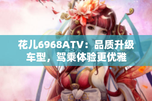 花儿6968ATV：品质升级车型，驾乘体验更优雅