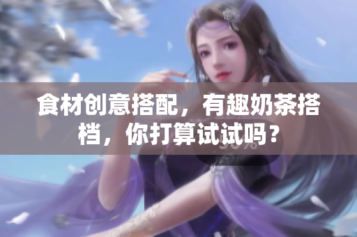 食材创意搭配，有趣奶茶搭档，你打算试试吗？