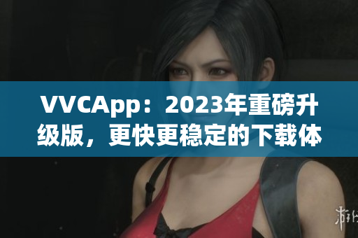 VVCApp：2023年重磅升级版，更快更稳定的下载体验