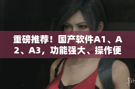 重磅推荐！国产软件A1、A2、A3，功能强大、操作便捷！