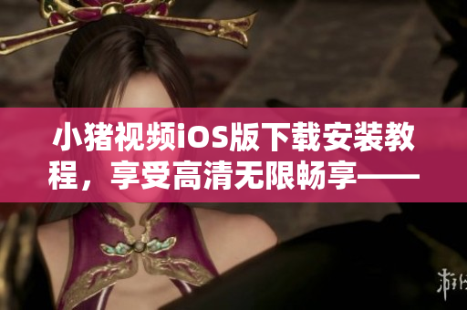 小猪视频iOS版下载安装教程，享受高清无限畅享——软件必看