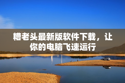 糟老头最新版软件下载，让你的电脑飞速运行