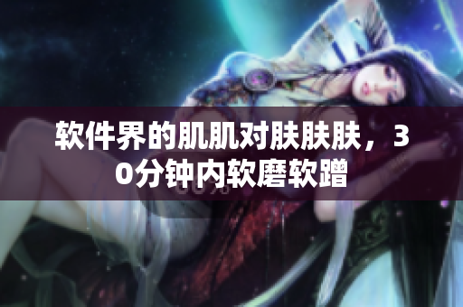 软件界的肌肌对肤肤肤，30分钟内软磨软蹭