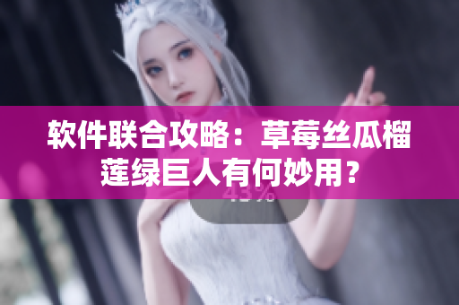 软件联合攻略：草莓丝瓜榴莲绿巨人有何妙用？