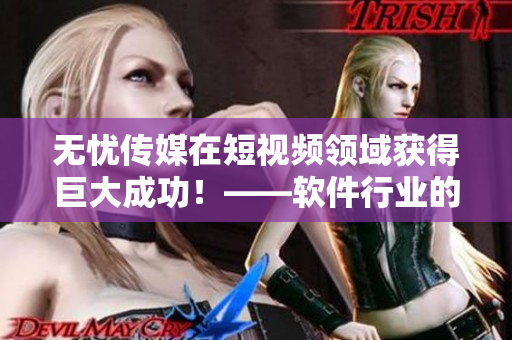 无忧传媒在短视频领域获得巨大成功！——软件行业的新教科书