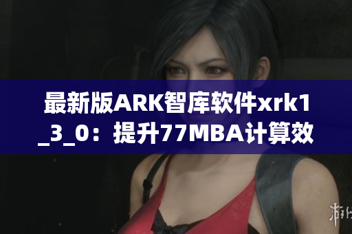 最新版ARK智库软件xrk1_3_0：提升77MBA计算效率