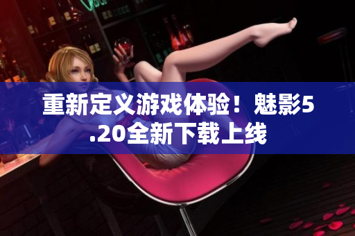 重新定义游戏体验！魅影5.20全新下载上线