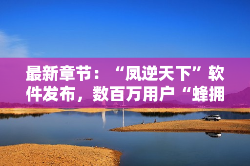 最新章节：“凤逆天下”软件发布，数百万用户“蜂拥而至”