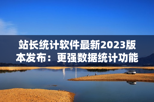 站长统计软件最新2023版本发布：更强数据统计功能！