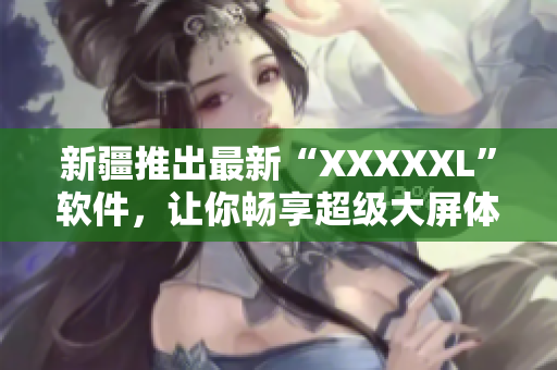 新疆推出最新“XXXXXL”软件，让你畅享超级大屏体验！