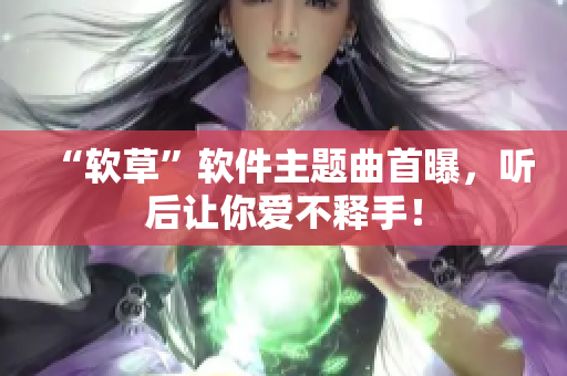 “软草”软件主题曲首曝，听后让你爱不释手！