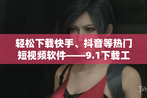 轻松下载快手、抖音等热门短视频软件——9.1下载工具