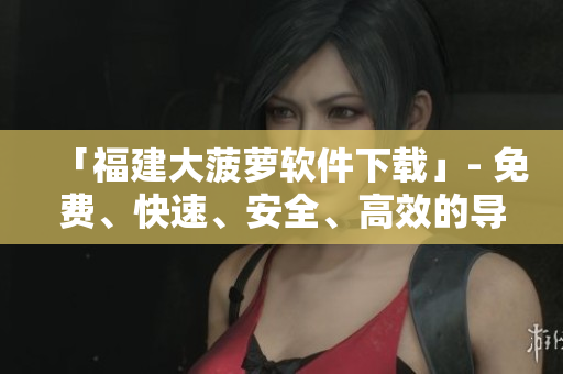 「福建大菠萝软件下载」- 免费、快速、安全、高效的导航软件
