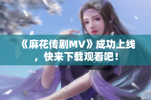 《麻花传剧MV》成功上线，快来下载观看吧！