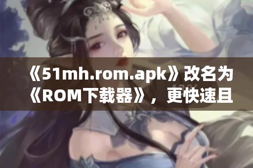 《51mh.rom.apk》改名为《ROM下载器》，更快速且稳定！