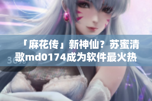 「麻花传」新神仙？苏蜜清歌md0174成为软件最火热话题