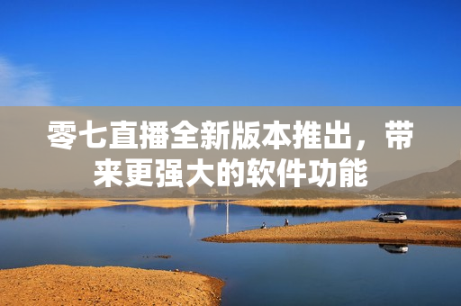 零七直播全新版本推出，带来更强大的软件功能