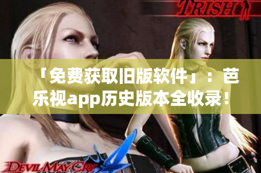 「免费获取旧版软件」：芭乐视app历史版本全收录！