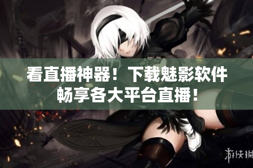 看直播神器！下载魅影软件畅享各大平台直播！