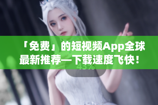 「免费」的短视频App全球最新推荐—下载速度飞快！