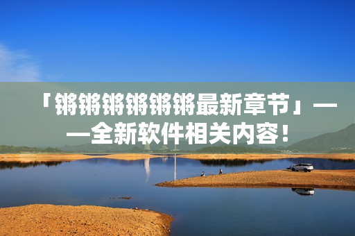 「锵锵锵锵锵锵最新章节」——全新软件相关内容！
