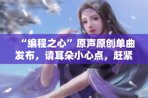 “编程之心”原声原创单曲发布，请耳朵小心点，赶紧来听！