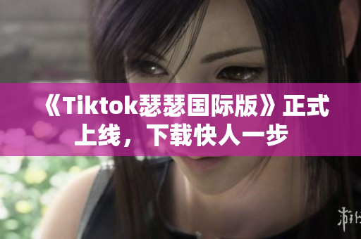 《Tiktok瑟瑟国际版》正式上线，下载快人一步
