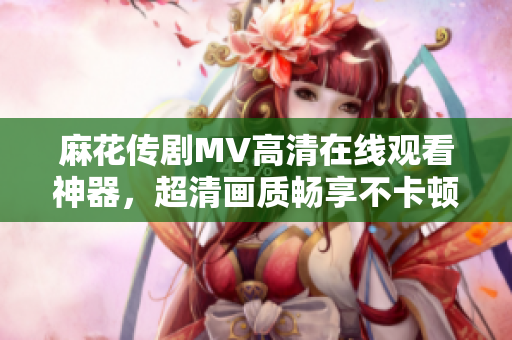 麻花传剧MV高清在线观看神器，超清画质畅享不卡顿