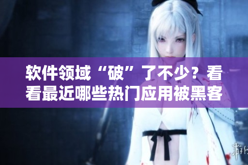 软件领域“破”了不少？看看最近哪些热门应用被黑客攻破了！