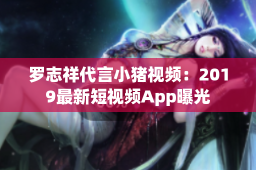 罗志祥代言小猪视频：2019最新短视频App曝光