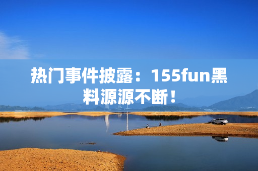 热门事件披露：155fun黑料源源不断！