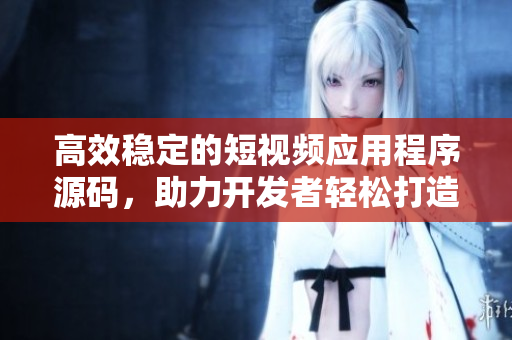 高效稳定的短视频应用程序源码，助力开发者轻松打造完美应用