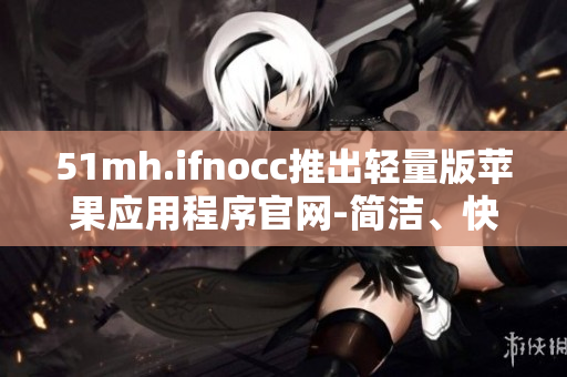 51mh.ifnocc推出轻量版苹果应用程序官网-简洁、快速、高效