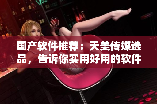 国产软件推荐：天美传媒选品，告诉你实用好用的软件！