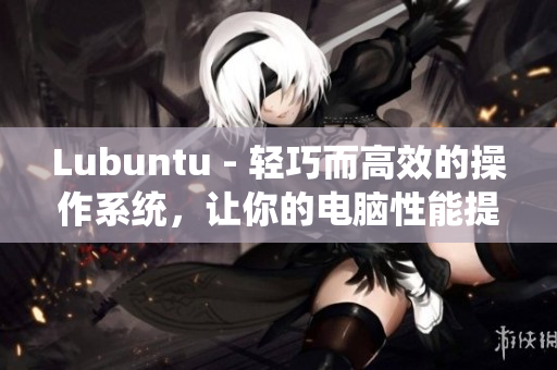 Lubuntu - 轻巧而高效的操作系统，让你的电脑性能提升