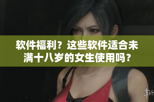 软件福利？这些软件适合未满十八岁的女生使用吗？