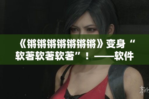 《锵锵锵锵锵锵锵》变身“软著软著软著”！——软件版权保护措施探析