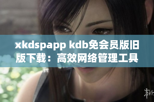 xkdspapp kdb免会员版旧版下载：高效网络管理工具