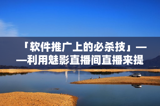 「软件推广上的必杀技」——利用魅影直播间直播来提升软件曝光度