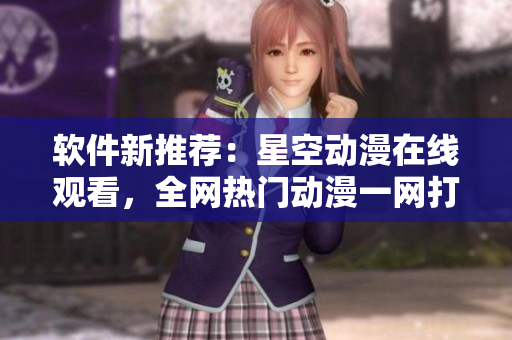 软件新推荐：星空动漫在线观看，全网热门动漫一网打尽